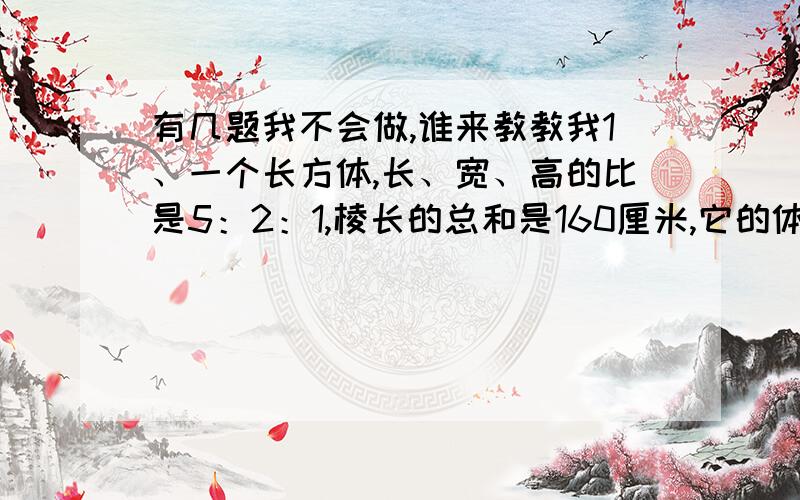 有几题我不会做,谁来教教我1、一个长方体,长、宽、高的比是5：2：1,棱长的总和是160厘米,它的体积是多少立方厘米?2、修一条公路,总长12千米,开工3天修了1.5千米,照这样计算,修完这条公路