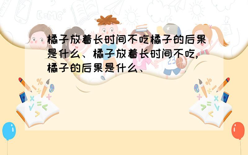 橘子放着长时间不吃橘子的后果是什么、橘子放着长时间不吃,橘子的后果是什么、