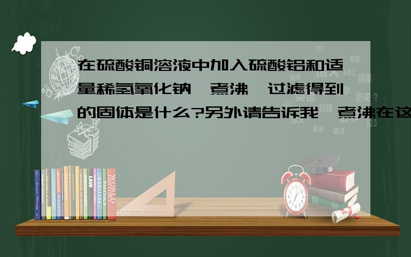 在硫酸铜溶液中加入硫酸铝和适量稀氢氧化钠,煮沸,过滤得到的固体是什么?另外请告诉我,煮沸在这里起了什么作用,谢谢!