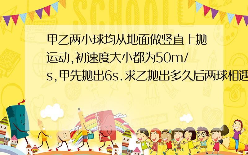 甲乙两小球均从地面做竖直上抛运动,初速度大小都为50m/s,甲先抛出6s.求乙抛出多久后两球相遇?