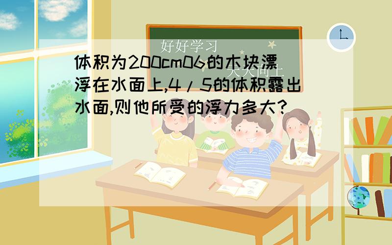 体积为200cm06的木块漂浮在水面上,4/5的体积露出水面,则他所受的浮力多大?