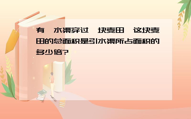 有一水渠穿过一块麦田,这块麦田的总面积是引水渠所占面积的多少倍?