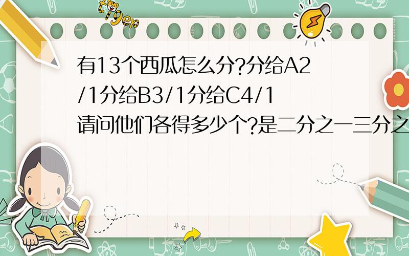 有13个西瓜怎么分?分给A2/1分给B3/1分给C4/1请问他们各得多少个?是二分之一三分之一四分之一
