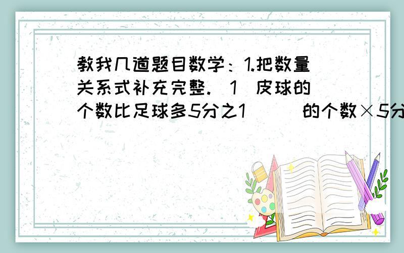 教我几道题目数学：1.把数量关系式补充完整.（1）皮球的个数比足球多5分之1（  ）的个数×5分之1=（  ）的个数（2）实际用水量比原计划节约8分之1（  ）用水量×8分之1=（  ）用水量2.取小