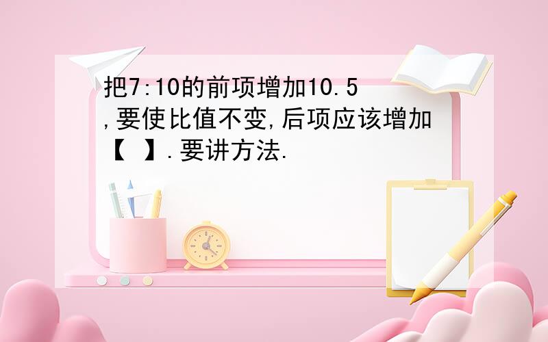 把7:10的前项增加10.5,要使比值不变,后项应该增加【 】.要讲方法.