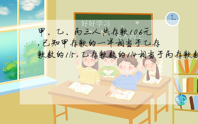 甲、乙、丙三人共存款106元,已知甲存款的一半相当于乙存款数的1/5,乙存款数的1/4相当于丙存款数的1/5,甲、乙、丙各有存款多少元?我不要三元方程