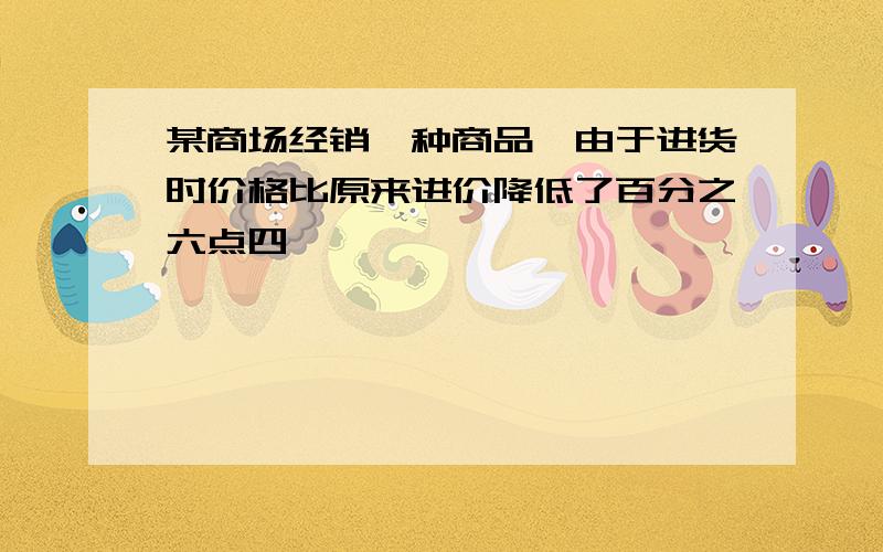 某商场经销一种商品,由于进货时价格比原来进价降低了百分之六点四