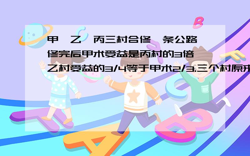 甲、乙、丙三村合修一条公路,修完后甲术受益是丙村的3倍,乙村受益的3/4等于甲术2/3.三个村原来协商按各