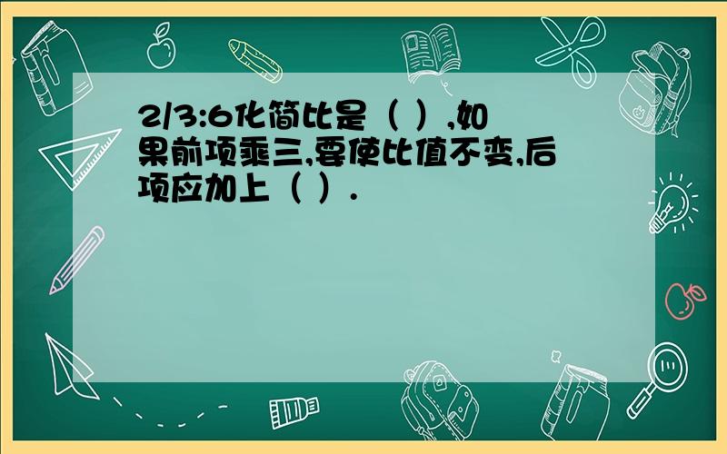 2/3:6化简比是（ ）,如果前项乘三,要使比值不变,后项应加上（ ）.