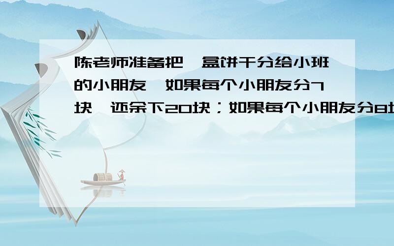 陈老师准备把一盒饼干分给小班的小朋友,如果每个小朋友分7块,还余下20块；如果每个小朋友分8块,又少了8块.你知道这盒饼干共有多少块吗?小班有几个小朋友?列算式,不要方程题目打错了,陈