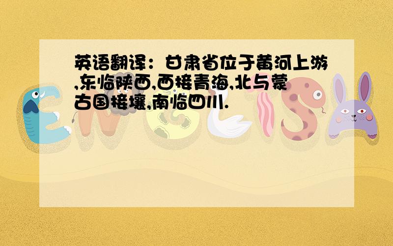 英语翻译：甘肃省位于黄河上游,东临陕西,西接青海,北与蒙古国接壤,南临四川.