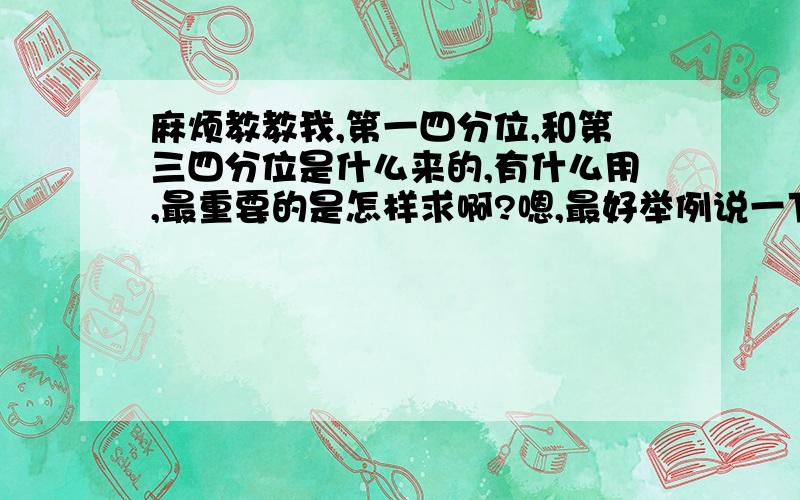 麻烦教教我,第一四分位,和第三四分位是什么来的,有什么用,最重要的是怎样求啊?嗯,最好举例说一下说得明了一点,用话自己的话解释一下,容易看懂一些