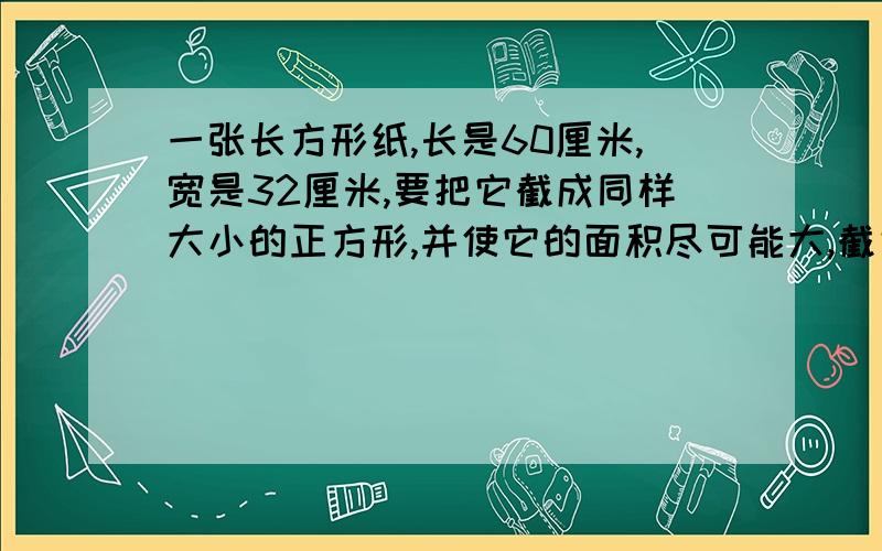 一张长方形纸,长是60厘米,宽是32厘米,要把它截成同样大小的正方形,并使它的面积尽可能大,截完后没有剩余,正方形的边长是多少?能截成多少个正方形?