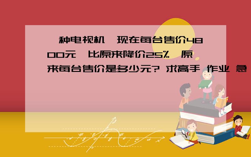 一种电视机,现在每台售价4800元,比原来降价25%,原来每台售价是多少元? 求高手 作业 急