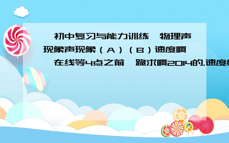 《初中复习与能力训练》物理声现象声现象（A）（B）速度啊,在线等4点之前  跪求啊2014的，速度快的   再加30       选择不要了   只要填空和大题目开头两题是：1.在鼓面上放一个小纸团，当