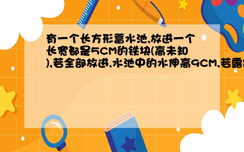 有一个长方形蓄水池,放进一个长宽都是5CM的铁块(高未知),若全部放进,水池中的水伸高9CM,若露出8CM ,则下降4CM,求铁快的高度