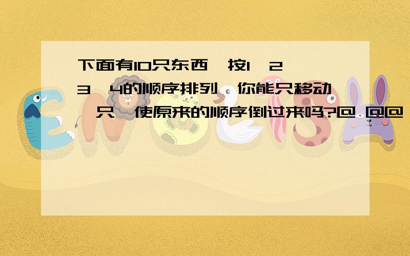 下面有10只东西,按1、2、3、4的顺序排列,你能只移动一只,使原来的顺序倒过来吗?@ @@ @@@ @@@@