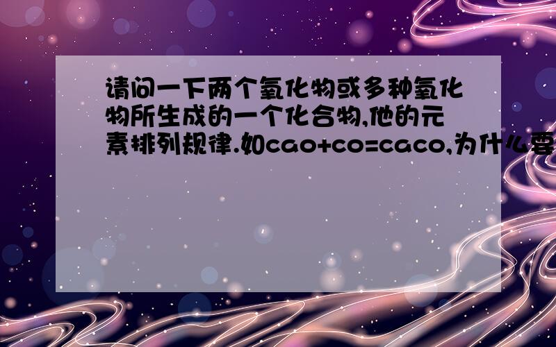 请问一下两个氧化物或多种氧化物所生成的一个化合物,他的元素排列规律.如cao+co=caco,为什么要这样排,是不是生成物必须是原子团和单质吗?还有就是这两种氧化物只要是氧化物都可以发生,