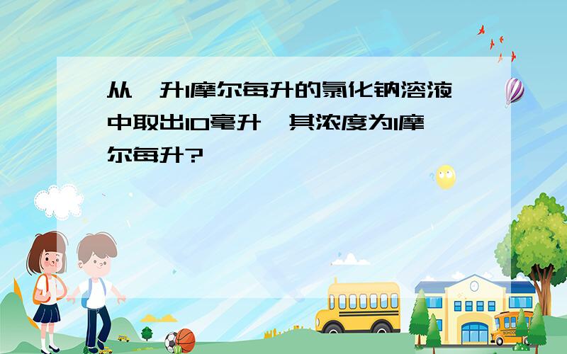 从一升1摩尔每升的氯化钠溶液中取出10毫升,其浓度为1摩尔每升?