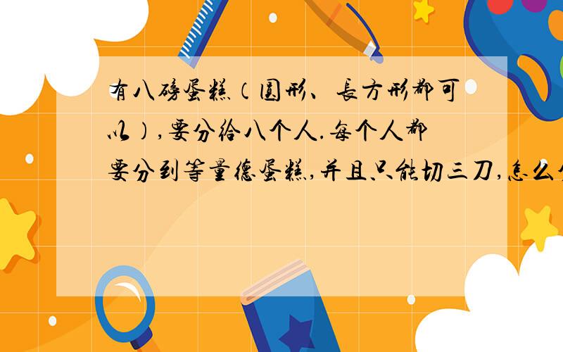 有八磅蛋糕（圆形、长方形都可以）,要分给八个人.每个人都要分到等量德蛋糕,并且只能切三刀,怎么分?请各位发挥想象力。