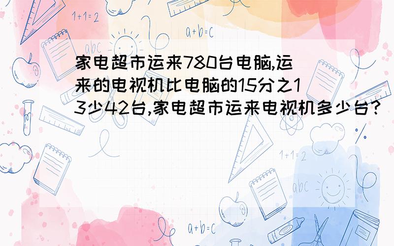 家电超市运来780台电脑,运来的电视机比电脑的15分之13少42台,家电超市运来电视机多少台?