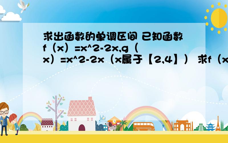 求出函数的单调区间 已知函数f（x）=x^2-2x,g（x）=x^2-2x（x属于【2,4】） 求f（x）,g（x）的单调区间已知函数f（x）=x^2-2x,g（x）=x^2-2x（x属于【2,4】）1.求f（x）,g（x）的单调区间2.求f（x）,g（x