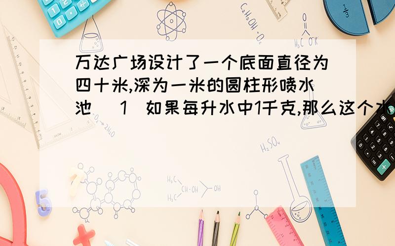 万达广场设计了一个底面直径为四十米,深为一米的圆柱形喷水池 (1)如果每升水中1千克,那么这个水池的蓄水多少吨?(2)这个水池的占地面积是多少平方米?