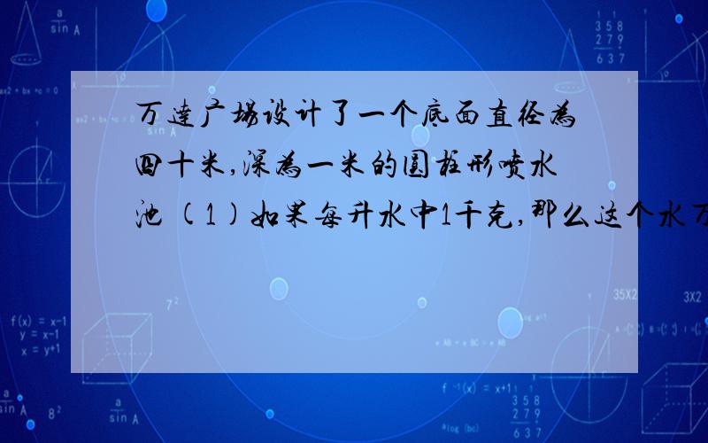 万达广场设计了一个底面直径为四十米,深为一米的圆柱形喷水池 (1)如果每升水中1千克,那么这个水万达广场设计了一个底面直径为四十米,深为一米的圆柱形喷水池 (1)如果每升水中1千克,那