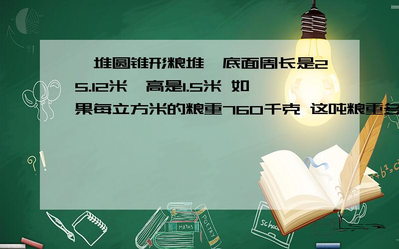 一堆圆锥形粮堆,底面周长是25.12米,高是1.5米 如果每立方米的粮重760千克 这吨粮重多少千克