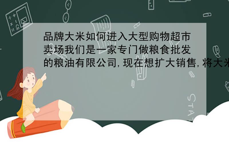 品牌大米如何进入大型购物超市卖场我们是一家专门做粮食批发的粮油有限公司,现在想扩大销售,将大米放到大型购物超市卖场里请问1.对大米的要求的有哪些,需要什么规格或者各种证书什