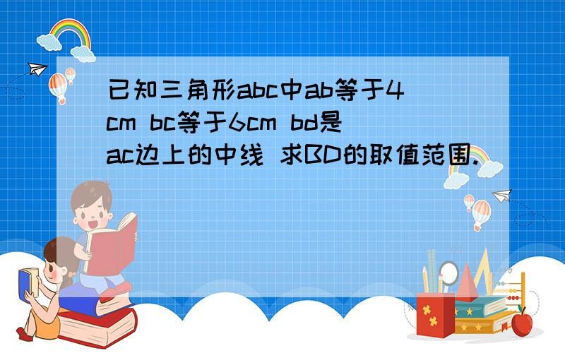 已知三角形abc中ab等于4cm bc等于6cm bd是ac边上的中线 求BD的取值范围.