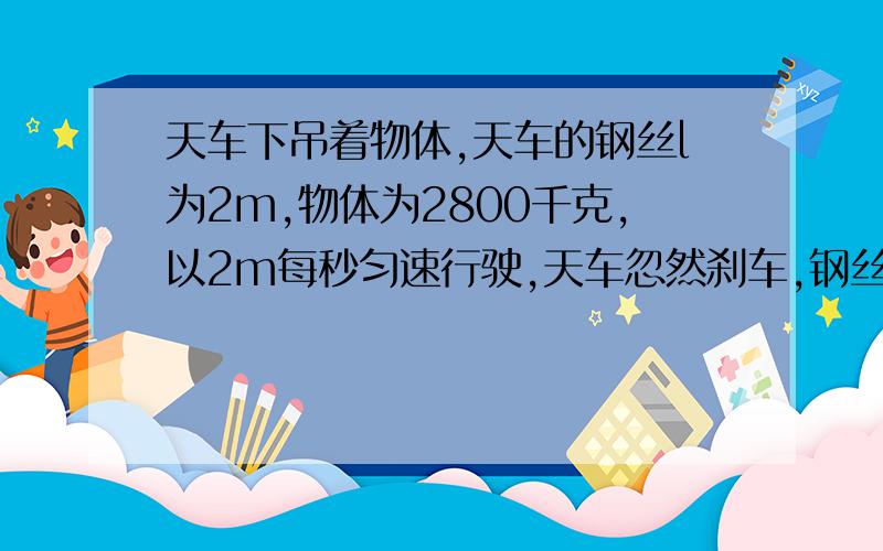 天车下吊着物体,天车的钢丝l为2m,物体为2800千克,以2m每秒匀速行驶,天车忽然刹车,钢丝绳受到拉力天车突然刹车,可理解为天车速度变为零,而物体的速度因为惯性仍为2m/s,易求得此时物体向心