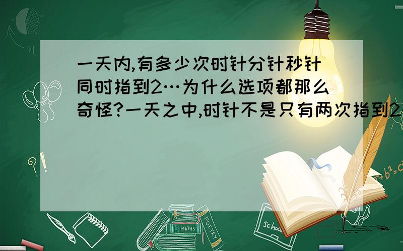 一天内,有多少次时针分针秒针同时指到2…为什么选项都那么奇怪?一天之中,时针不是只有两次指到2的机会吗?一个是中午两点的时候,一个是半夜两点…为什么大家的答案都是好几千次?我数