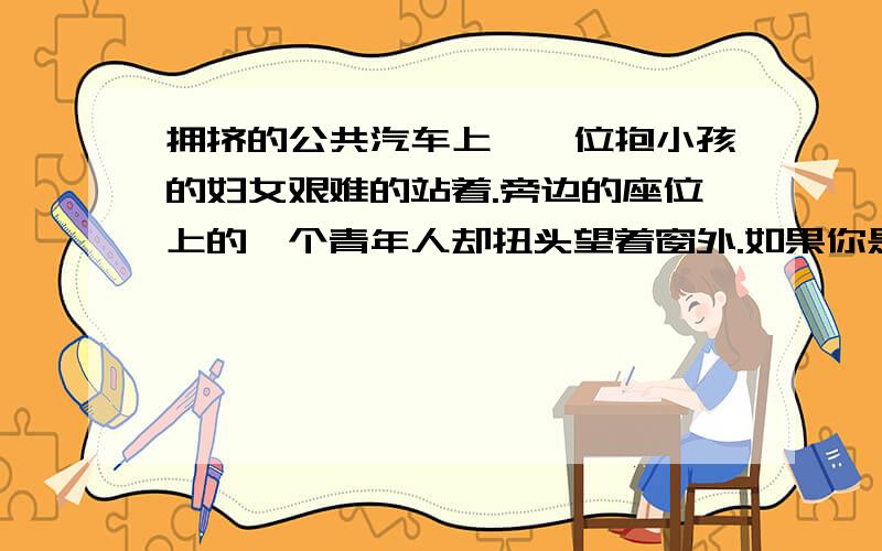 拥挤的公共汽车上,一位抱小孩的妇女艰难的站着.旁边的座位上的一个青年人却扭头望着窗外.如果你是售票员,怎样说服这个青年让座?