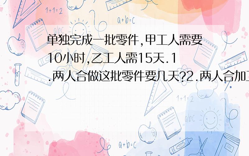 单独完成一批零件,甲工人需要10小时,乙工人需15天.1.两人合做这批零件要几天?2.两人合加工2天,共加工这批零件的几分之几?3.先由甲单独做4天后,剩下由乙单独做,还要几天?4.两人合做4天,共做