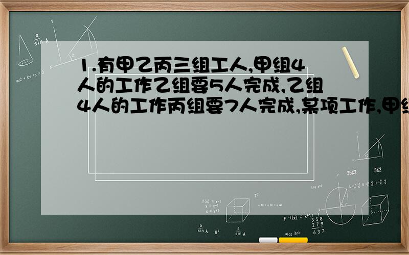 1.有甲乙丙三组工人,甲组4人的工作乙组要5人完成,乙组4人的工作丙组要7人完成,某项工作,甲组12人,乙组15人合作两天能完成,现在让丙组21人去做,需要几天?2.甲乙两同学的分数比是5:4,如果甲