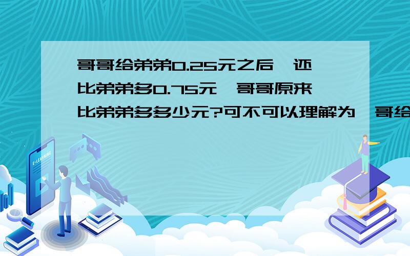 哥哥给弟弟0.25元之后,还比弟弟多0.75元,哥哥原来比弟弟多多少元?可不可以理解为,哥给弟了0.25后,哥还比弟多0.75元,问哥哥原来比弟弟多多少元?哥哥给弟弟的钱,哥哥在要回来,于是成了0.25+0.75