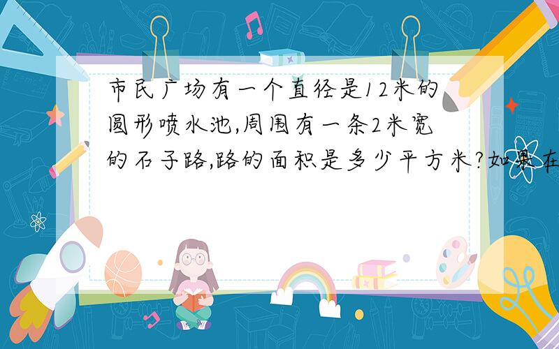 市民广场有一个直径是12米的圆形喷水池,周围有一条2米宽的石子路,路的面积是多少平方米?如果在喷水池的四周围上护栏,护栏长多少米?.