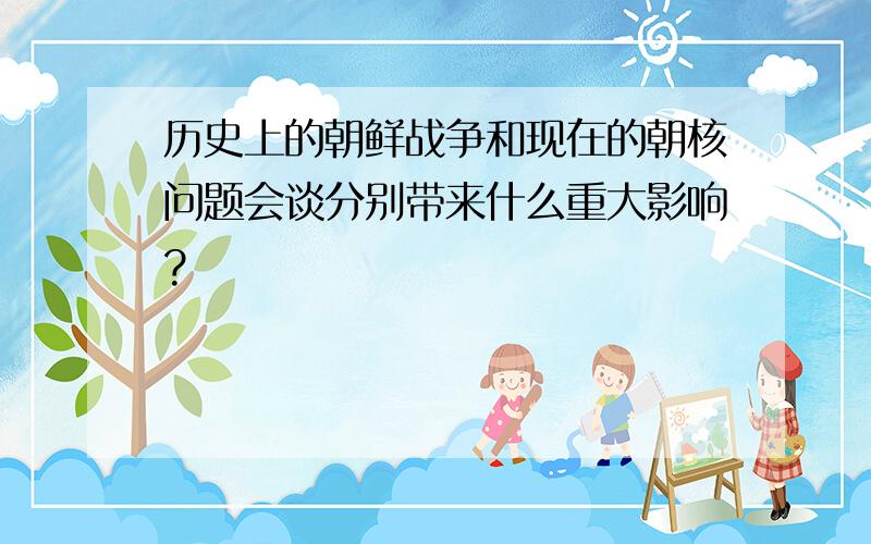 历史上的朝鲜战争和现在的朝核问题会谈分别带来什么重大影响?