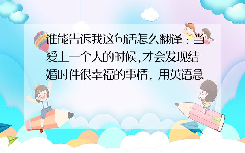 谁能告诉我这句话怎么翻译：当爱上一个人的时候,才会发现结婚时件很幸福的事情. 用英语急