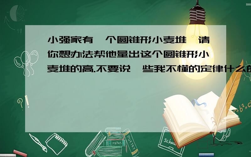 小强家有一个圆锥形小麦堆,请你想办法帮他量出这个圆锥形小麦堆的高.不要说一些我不懂的定律什么的,要求简单易懂.