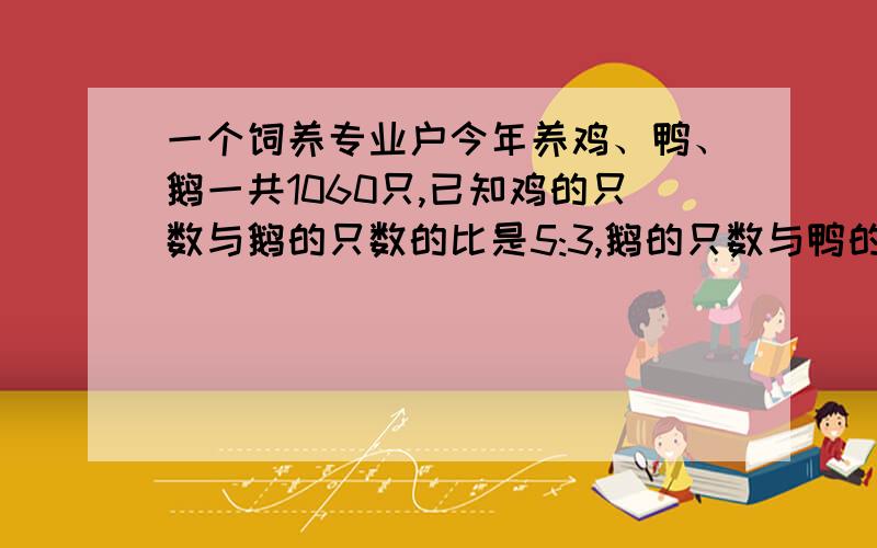 一个饲养专业户今年养鸡、鸭、鹅一共1060只,已知鸡的只数与鹅的只数的比是5:3,鹅的只数与鸭的只数的比是4:7.鸡、鸭、鹅各养了多少只?