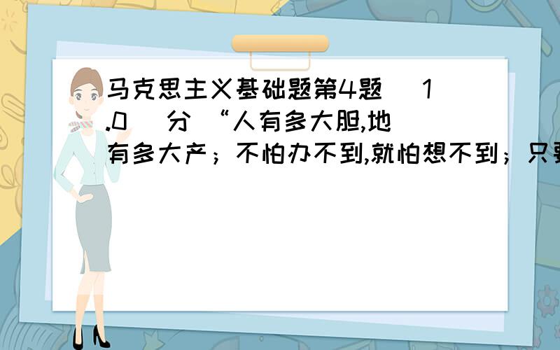 马克思主义基础题第4题 (1.0) 分 “人有多大胆,地有多大产；不怕办不到,就怕想不到；只要想得到,就能办得到.”这种说法从哲学上看是（ ） A、坚持主观唯心主义的表现B、坚持客观唯心主