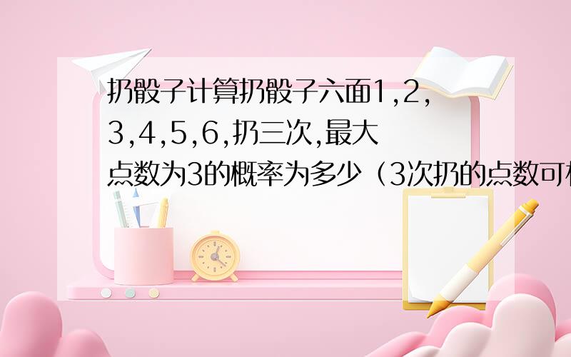 扔骰子计算扔骰子六面1,2,3,4,5,6,扔三次,最大点数为3的概率为多少（3次扔的点数可相同或不同）