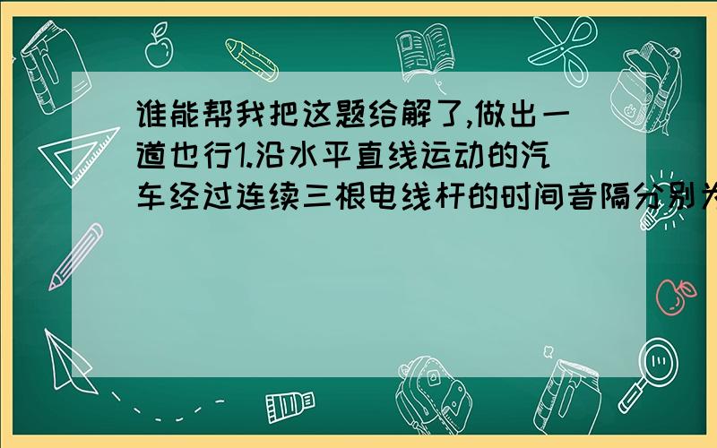 谁能帮我把这题给解了,做出一道也行1.沿水平直线运动的汽车经过连续三根电线杆的时间音隔分别为3s和2s,已知相邻的距离都是60cm,则汽车的加速度为多少?2.用相同的钢球,从斜面上的某点每