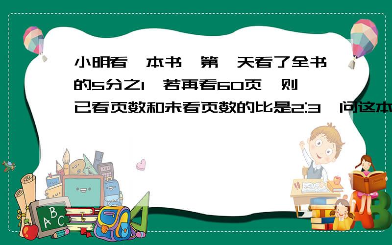 小明看一本书,第一天看了全书的5分之1,若再看60页,则已看页数和未看页数的比是2:3,问这本书共有多少页?