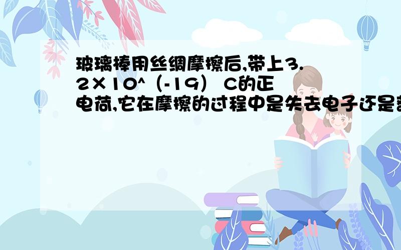 玻璃棒用丝绸摩擦后,带上3.2×10^（-19） C的正电荷,它在摩擦的过程中是失去电子还是获得电子?失去或获得了多少电子?是3.2×10^（-9）