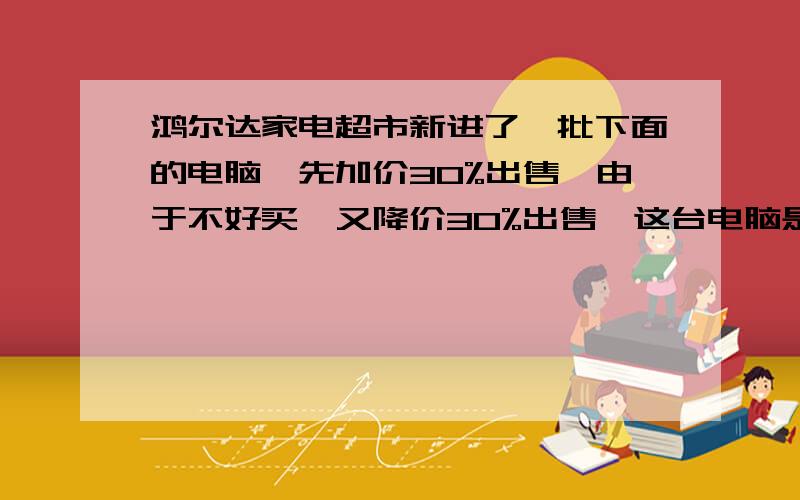 鸿尔达家电超市新进了一批下面的电脑,先加价30%出售,由于不好买,又降价30%出售,这台电脑是赚了还是赔了?