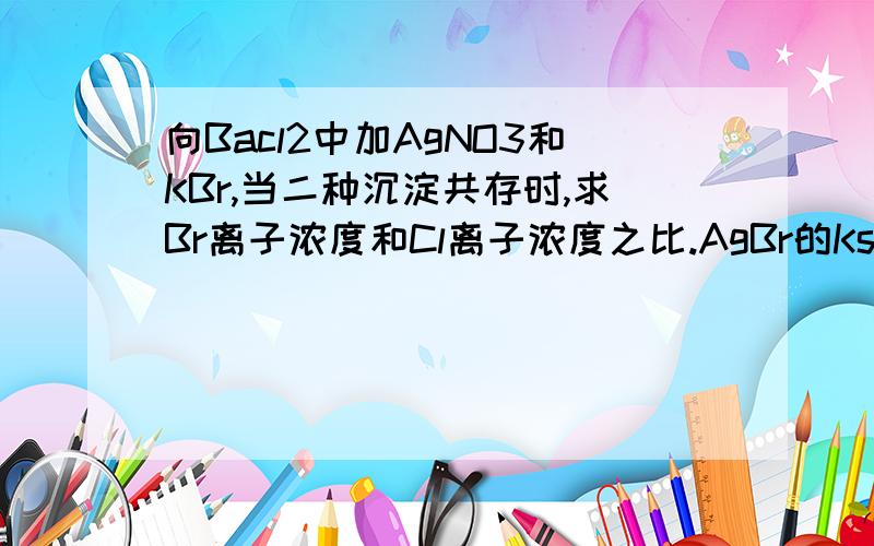 向Bacl2中加AgNO3和KBr,当二种沉淀共存时,求Br离子浓度和Cl离子浓度之比.AgBr的Ksp是5.4*10^-13,AgCl的ksp是2.0*10^-10