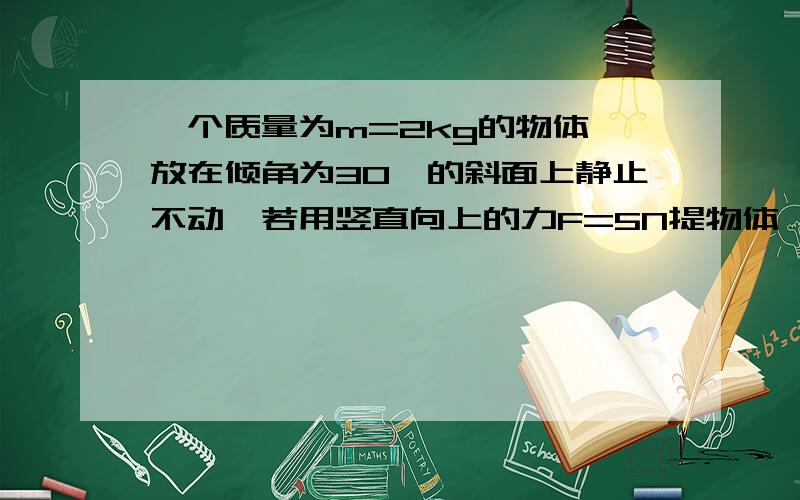 一个质量为m=2kg的物体,放在倾角为30°的斜面上静止不动,若用竖直向上的力F=5N提物体,物体仍静止,求物体对斜面的作用力